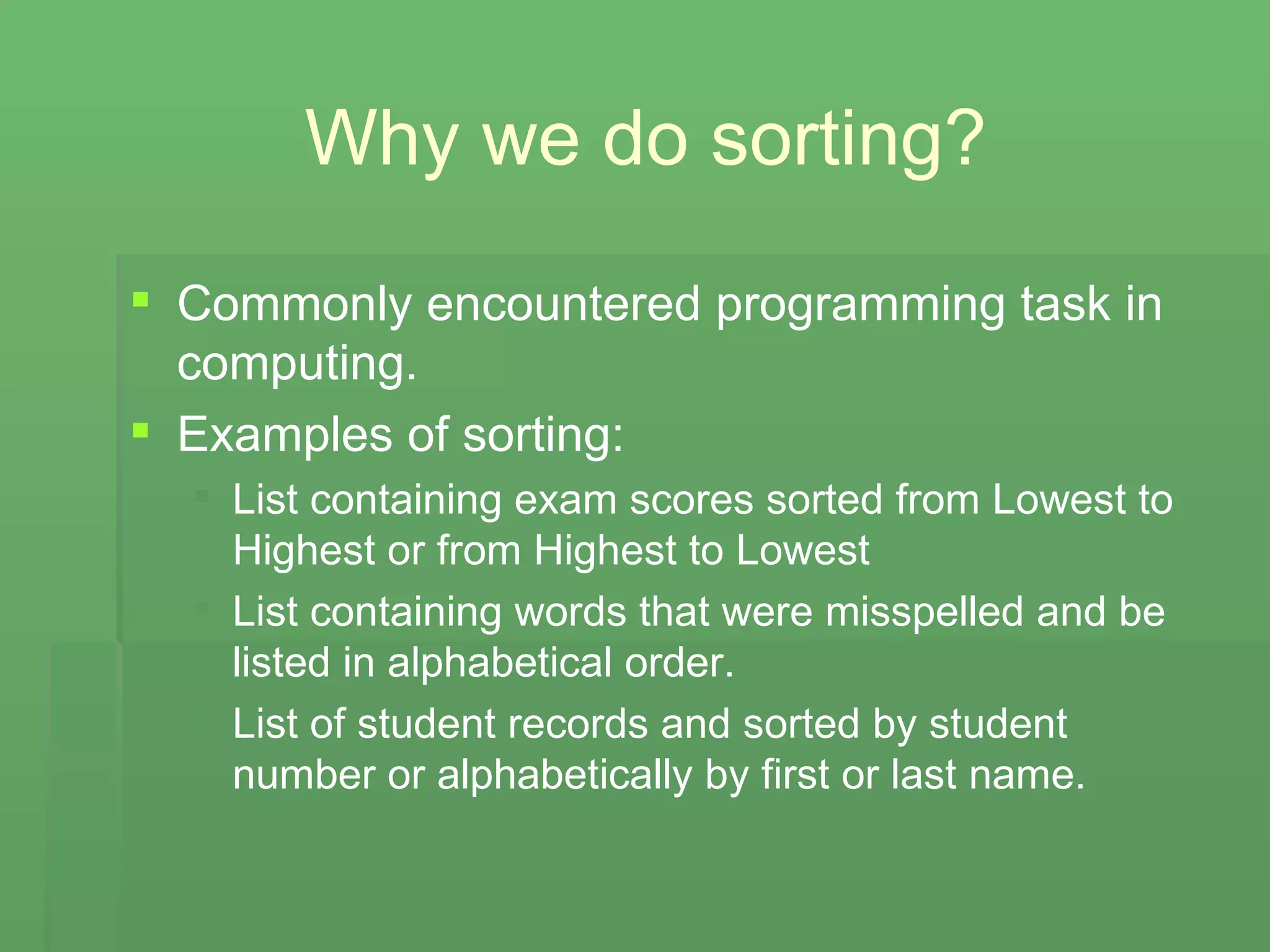 Why we do sorting? Commonly encountered programming task in computing. Examples of sorting: List containing exam scores sorted from Lowest to Highest or from Highest to Lowest List containing words that were misspelled and be listed in alphabetical order. List of student records and sorted by student number or alphabetically by first or last name. 