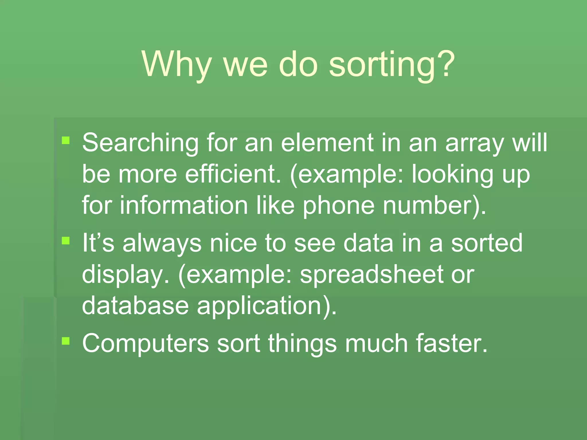 Why we do sorting? Searching for an element in an array will be more efficient. (example: looking up for information like phone number). It’s always nice to see data in a sorted display. (example: spreadsheet or database application). Computers sort things much faster. 