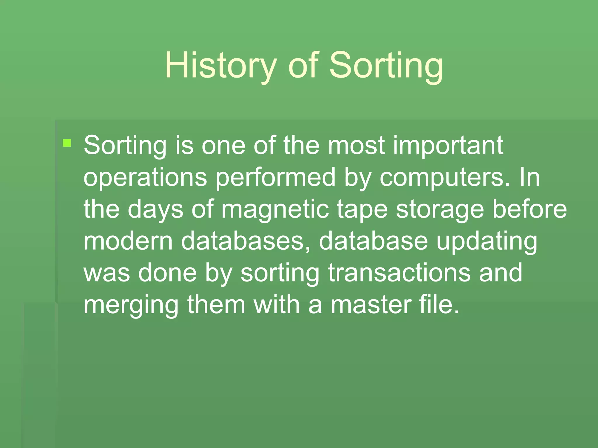 History of Sorting Sorting is one of the most important operations performed by computers. In the days of magnetic tape storage before modern databases, database updating was done by sorting transactions and merging them with a master file.  