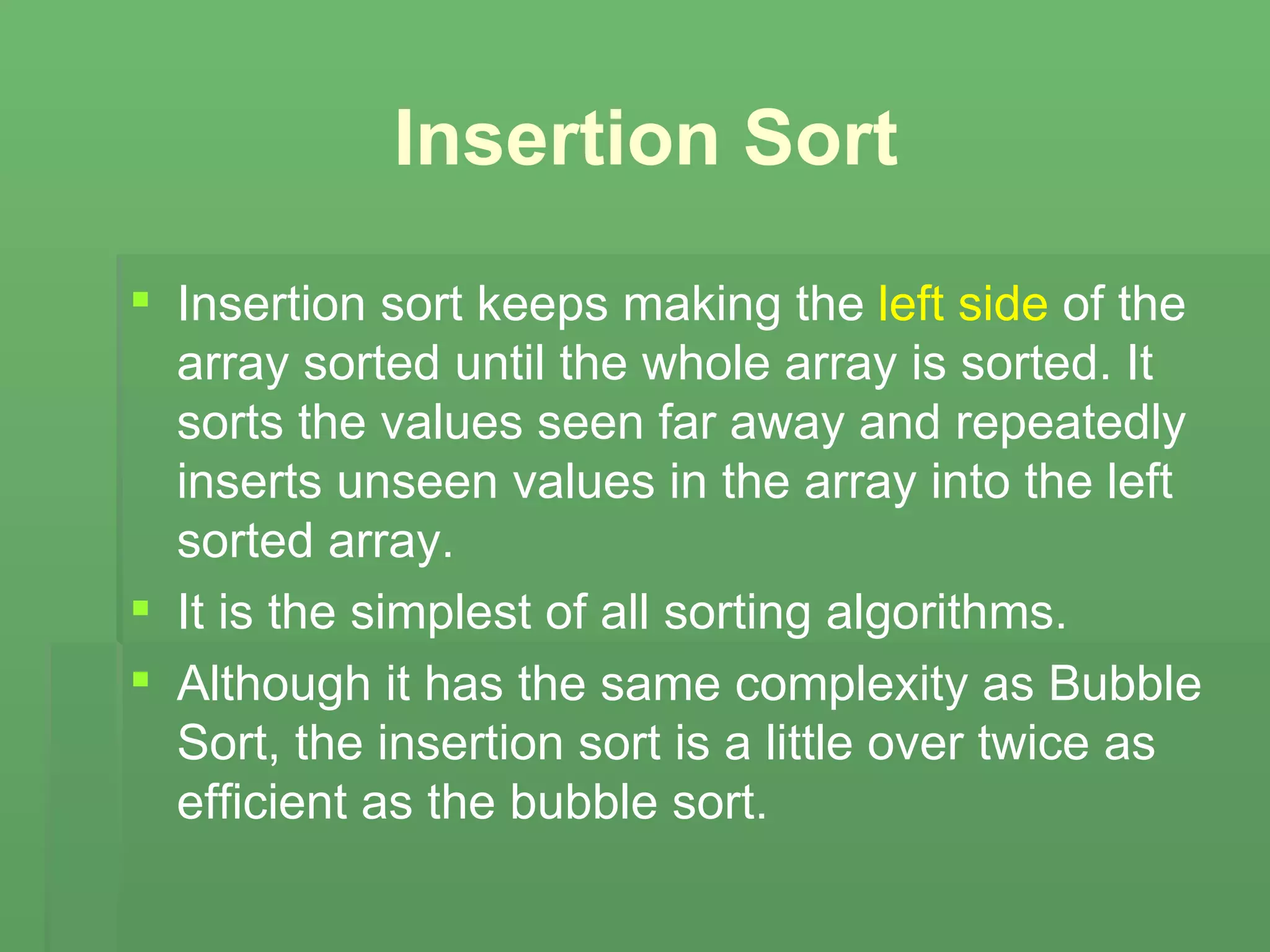 Insertion Sort Insertion sort keeps making the  left side  of the array sorted until the whole array is sorted. It sorts the values seen far away and repeatedly inserts unseen values in the array into the left sorted array.  It is the simplest of all sorting algorithms. Although it has the same complexity as Bubble Sort, the insertion sort is a little over twice as efficient as the bubble sort.   