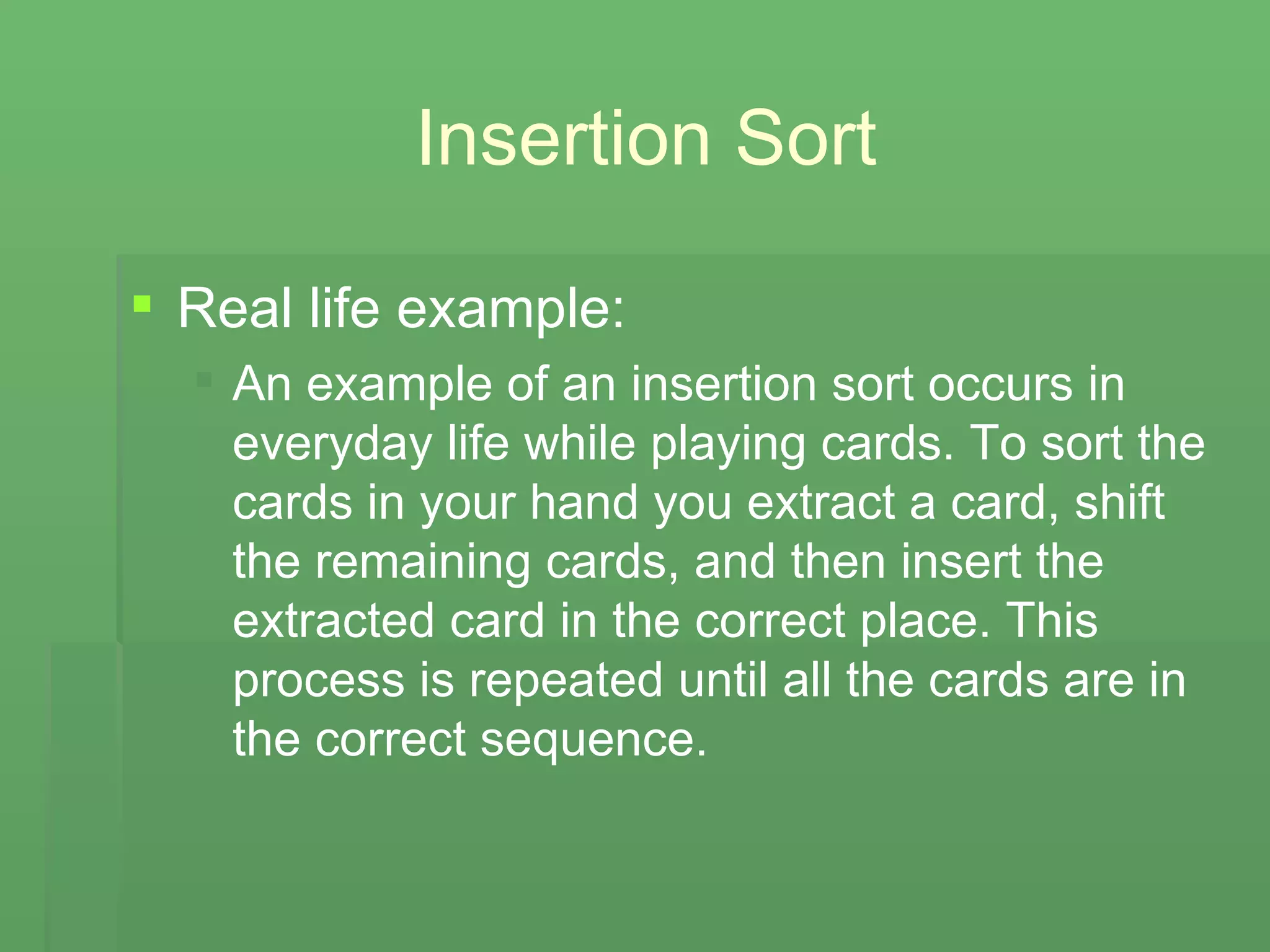 Insertion Sort Real life example:  An example of an insertion sort occurs in everyday life while playing cards. To sort the cards in your hand you extract a card, shift the remaining cards, and then insert the extracted card in the correct place. This process is repeated until all the cards are in the correct sequence. 