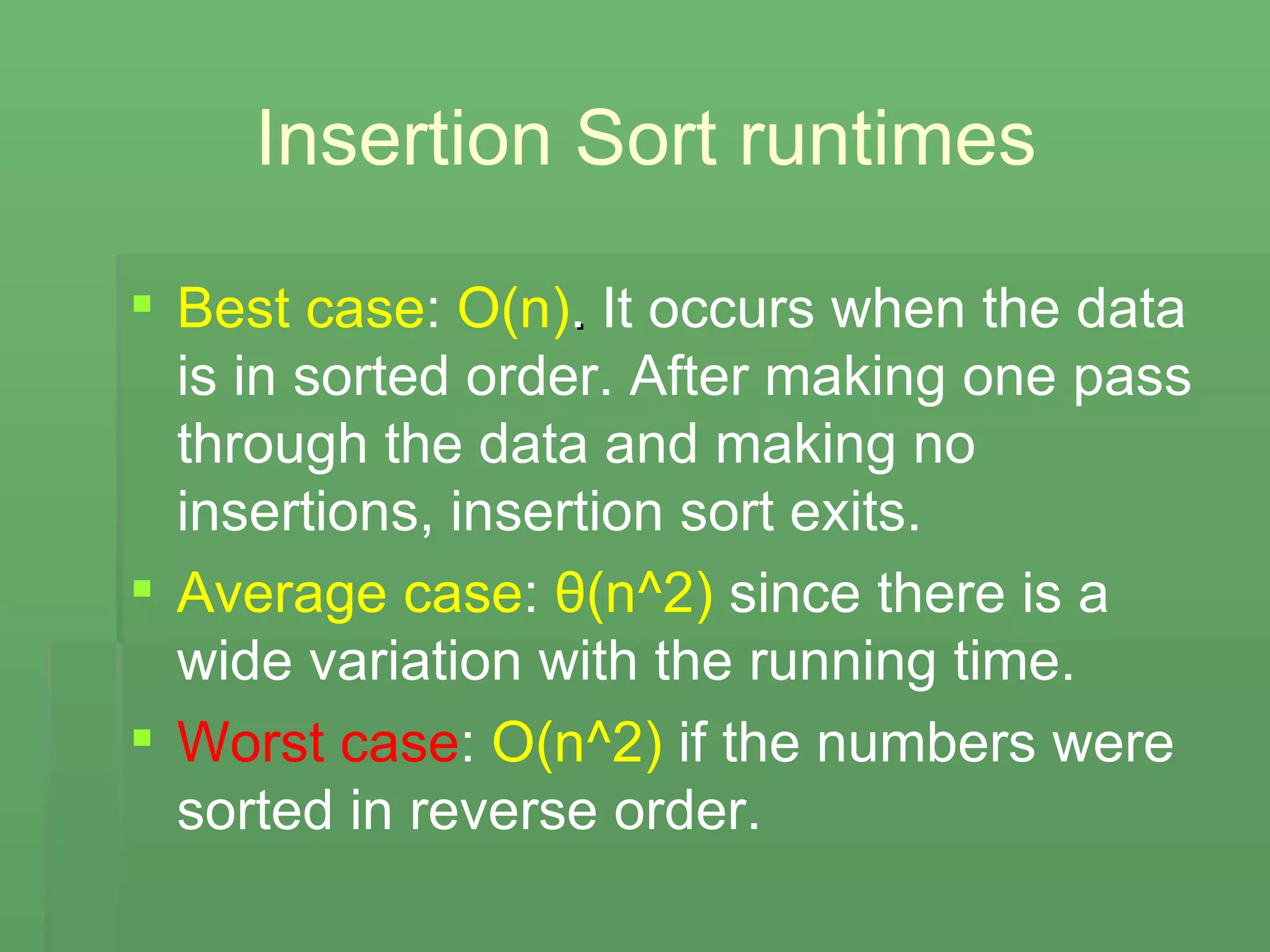 Insertion Sort runtimes Best case :  O(n) .  It occurs when the data is in sorted order. After making one pass through the data and making no insertions, insertion sort exits.   Average case :  θ (n^2)  since there is a wide variation with the running time. Worst case :  O(n^2)  if the numbers were sorted in reverse order. 