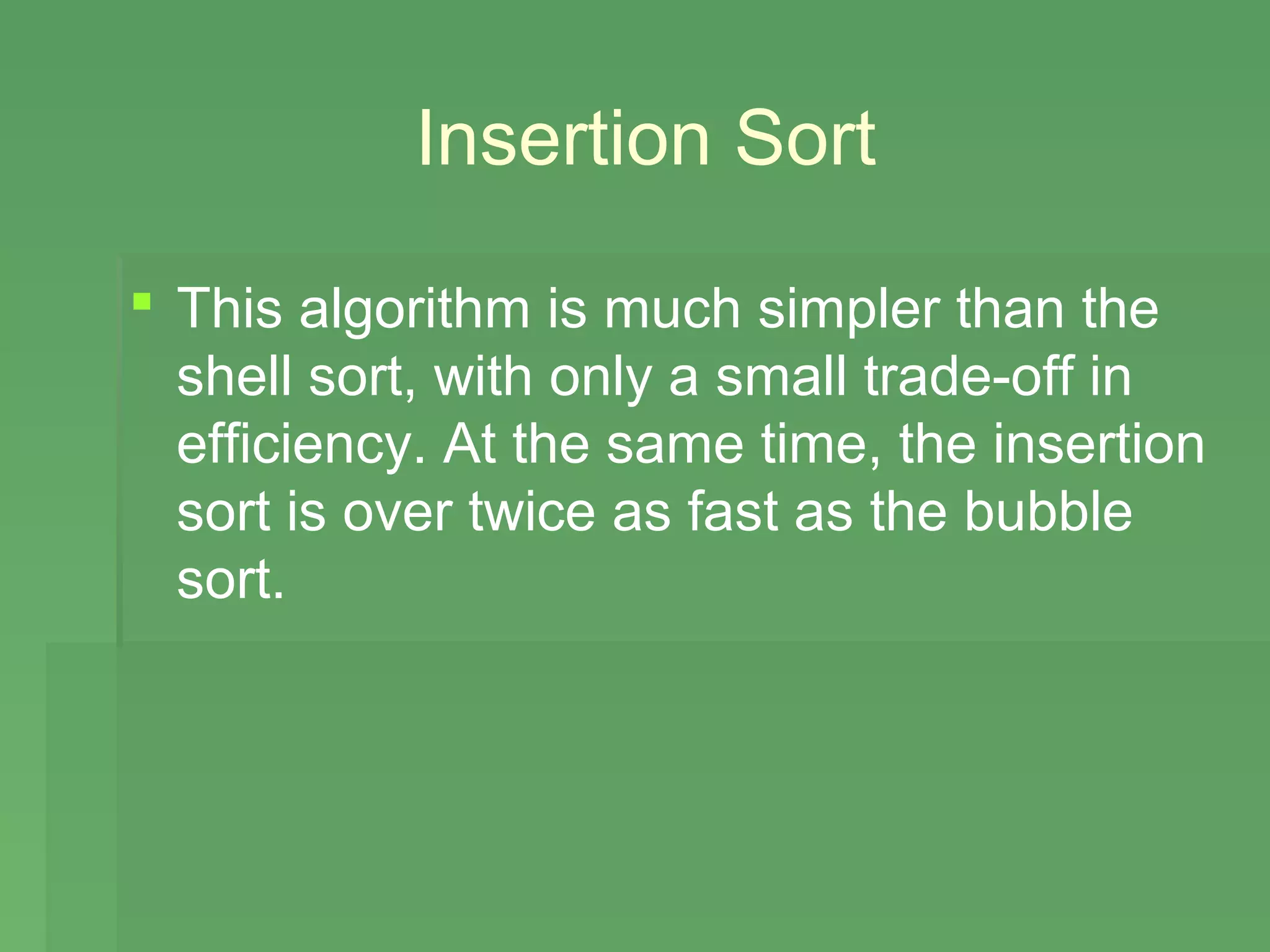 Insertion Sort

 This algorithm is much simpler than the
  shell sort, with only a small trade-off in
  efficiency. At the same time, the insertion
  sort is over twice as fast as the bubble
  sort.
 