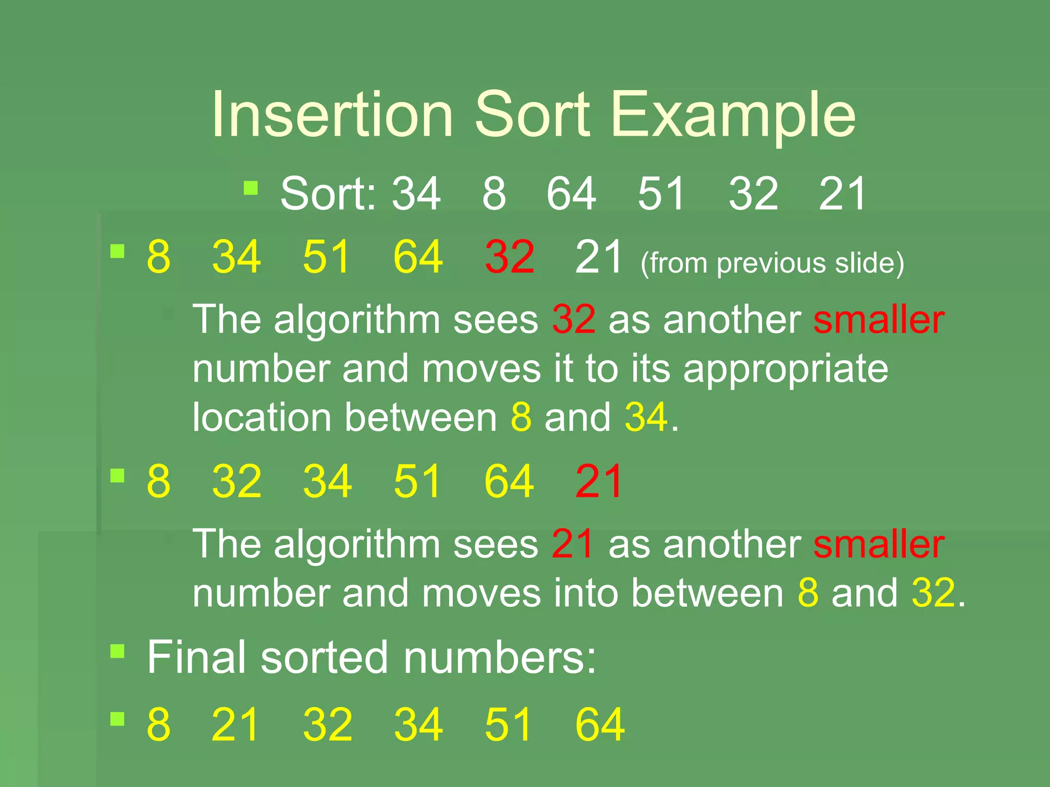 Insertion Sort Example
      Sort: 34 8 64 51 32 21
 8 34 51 64 32 21 (from previous slide)
   The algorithm sees 32 as another smaller
    number and moves it to its appropriate
    location between 8 and 34.
 8 32 34 51 64 21
   The algorithm sees 21 as another smaller
    number and moves into between 8 and 32.
 Final sorted numbers:
 8 21 32 34 51 64
 