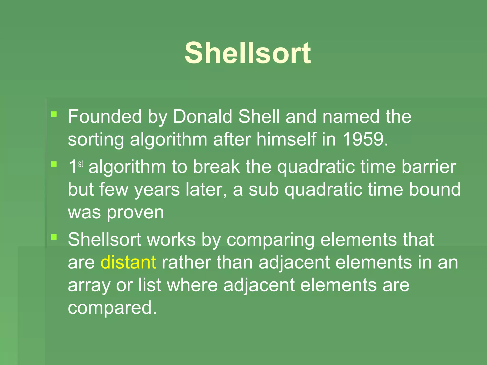 Shellsort
 Founded by Donald Shell and named the
  sorting algorithm after himself in 1959.
 1st algorithm to break the quadratic time barrier
  but few years later, a sub quadratic time bound
  was proven
 Shellsort works by comparing elements that
  are distant rather than adjacent elements in an
  array or list where adjacent elements are
  compared.
 