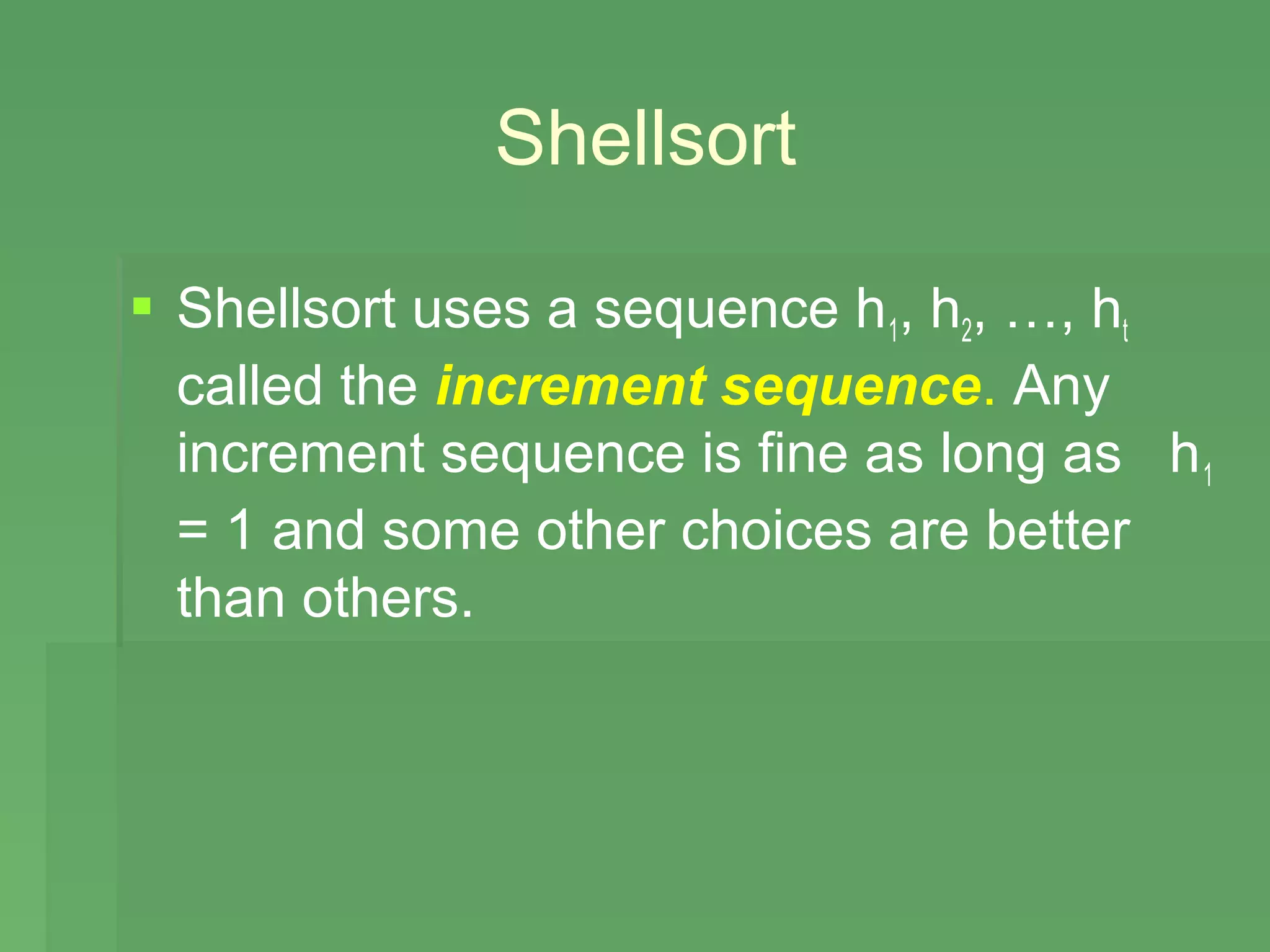 Shellsort

 Shellsort uses a sequence h1, h2, …, ht
  called the increment sequence. Any
  increment sequence is fine as long as h 1
  = 1 and some other choices are better
  than others.
 