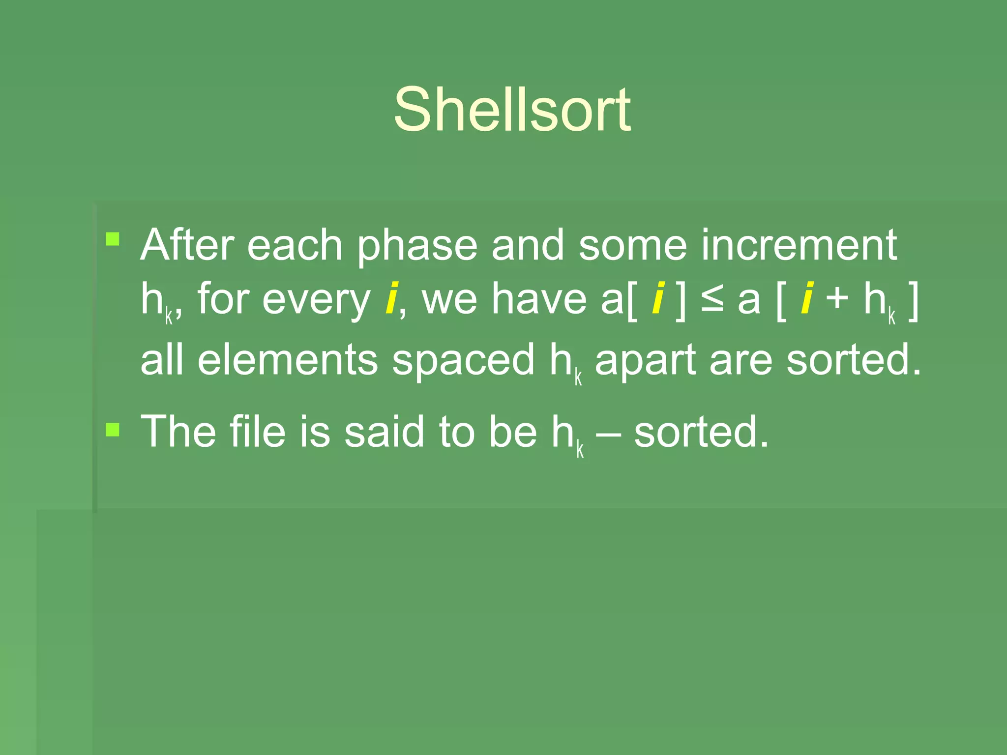 Shellsort

 After each phase and some increment
  hk, for every i, we have a[ i ] ≤ a [ i + hk ]
  all elements spaced hk apart are sorted.
 The file is said to be hk – sorted.
 