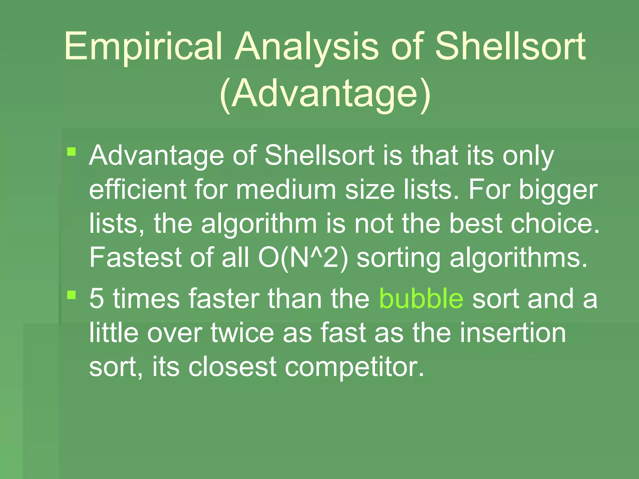 Empirical Analysis of Shellsort
        (Advantage)
 Advantage of Shellsort is that its only
  efficient for medium size lists. For bigger
  lists, the algorithm is not the best choice.
  Fastest of all O(N^2) sorting algorithms.
 5 times faster than the bubble sort and a
  little over twice as fast as the insertion
  sort, its closest competitor.
 