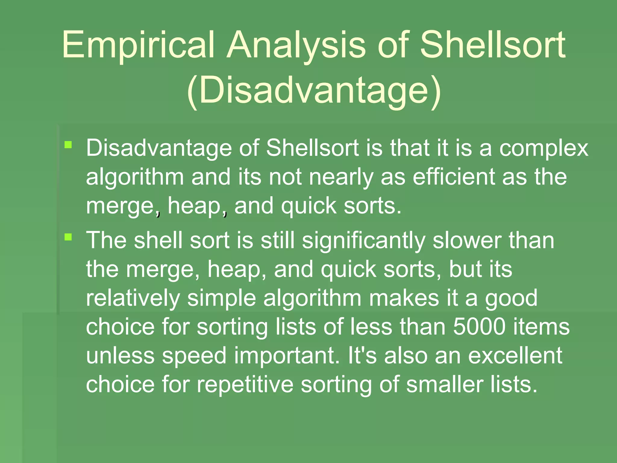 Empirical Analysis of Shellsort
       (Disadvantage)
 Disadvantage of Shellsort is that it is a complex
  algorithm and its not nearly as efficient as the
  merge, heap, and quick sorts.
 The shell sort is still significantly slower than
  the merge, heap, and quick sorts, but its
  relatively simple algorithm makes it a good
  choice for sorting lists of less than 5000 items
  unless speed important. It's also an excellent
  choice for repetitive sorting of smaller lists.
 