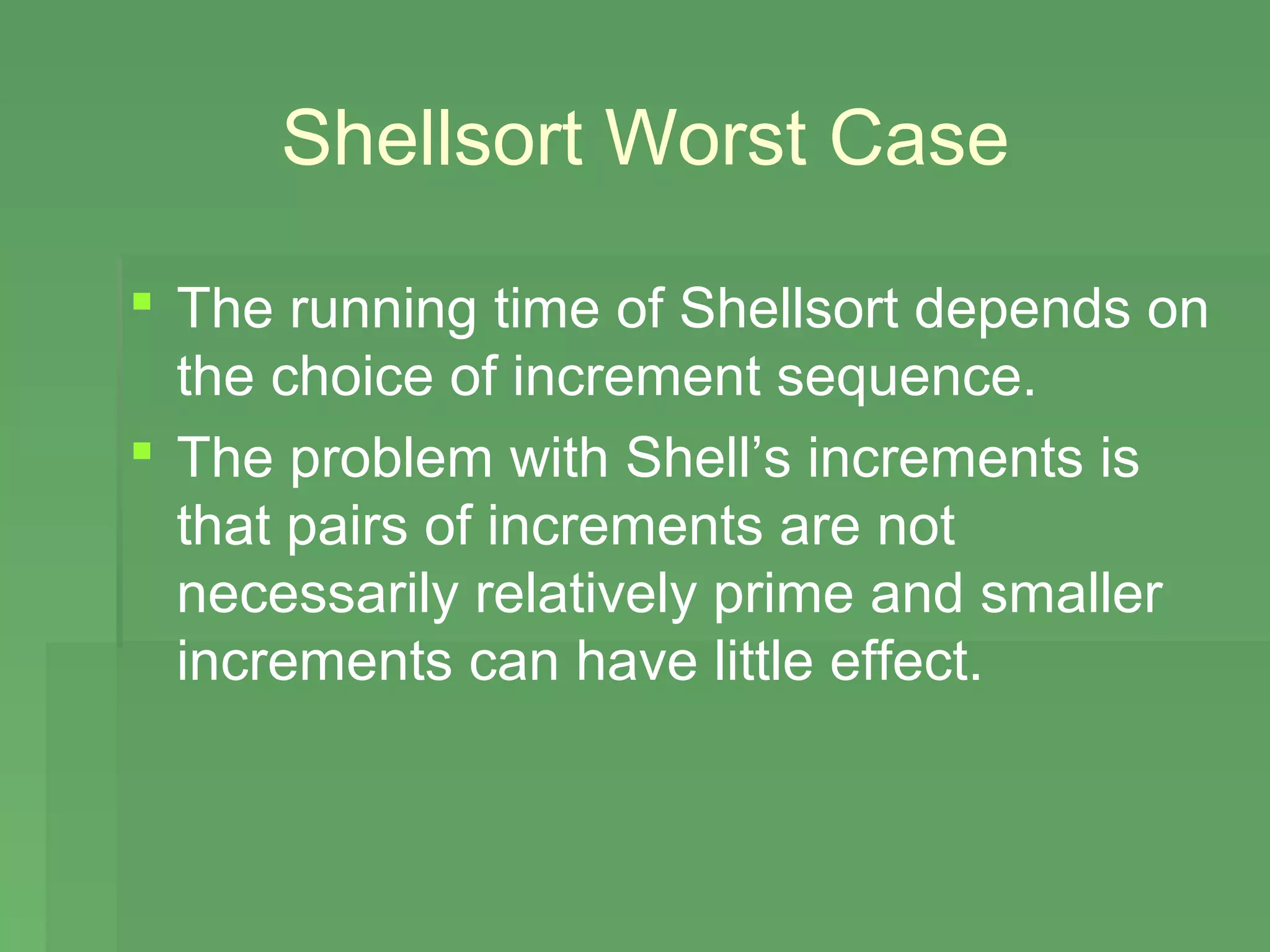 Shellsort Worst Case

 The running time of Shellsort depends on
  the choice of increment sequence.
 The problem with Shell’s increments is
  that pairs of increments are not
  necessarily relatively prime and smaller
  increments can have little effect.
 