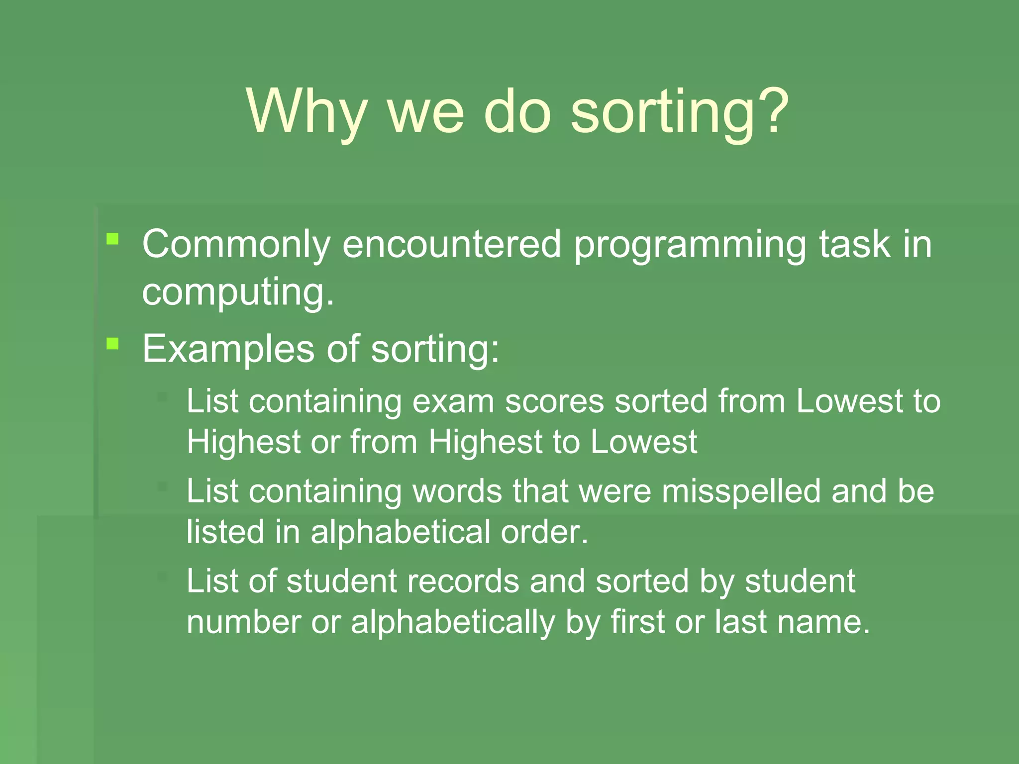 Why we do sorting?
 Commonly encountered programming task in
  computing.
 Examples of sorting:
   List containing exam scores sorted from Lowest to
    Highest or from Highest to Lowest
   List containing words that were misspelled and be
    listed in alphabetical order.
   List of student records and sorted by student
    number or alphabetically by first or last name.
 