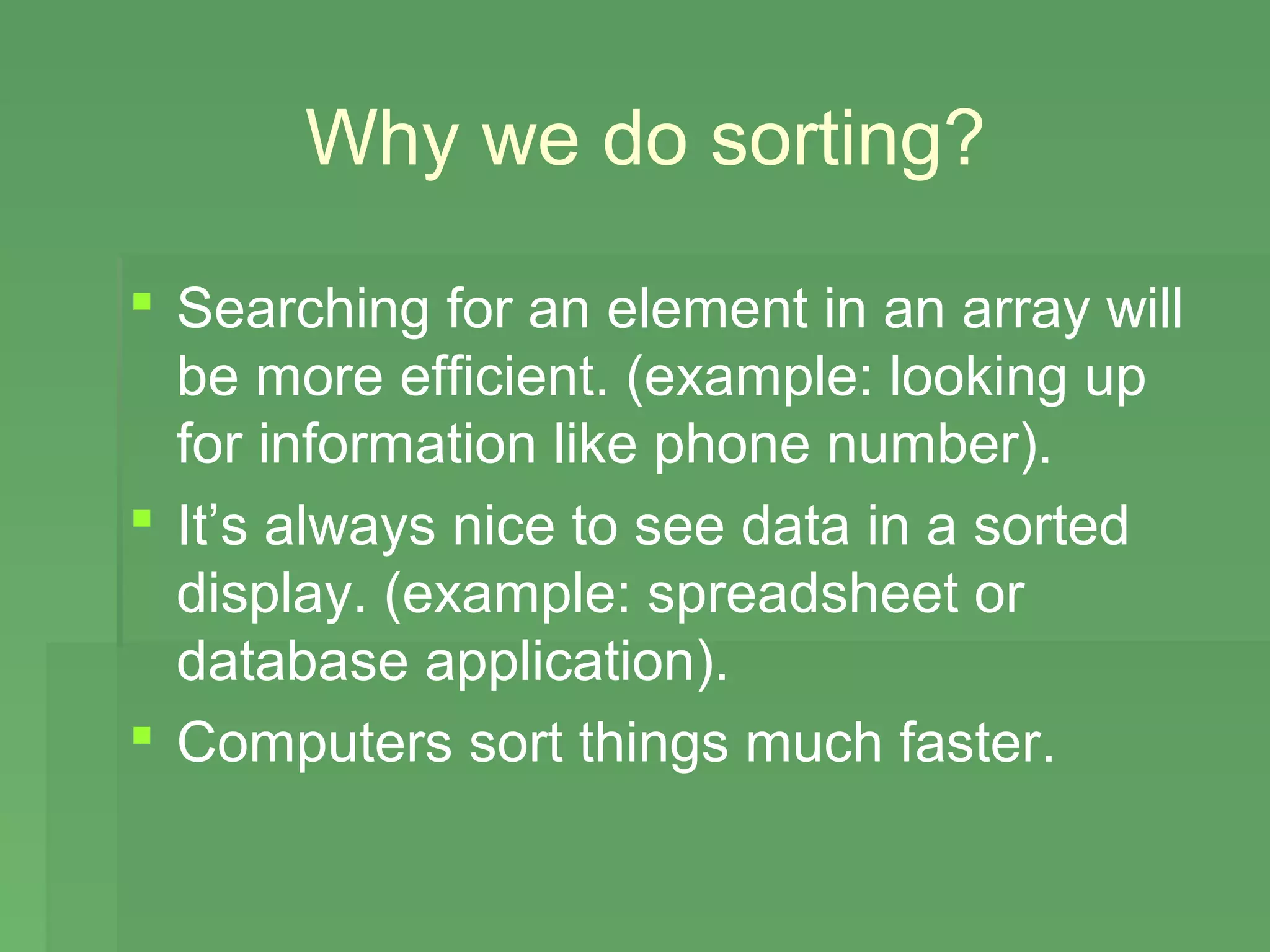 Why we do sorting?

 Searching for an element in an array will
  be more efficient. (example: looking up
  for information like phone number).
 It’s always nice to see data in a sorted
  display. (example: spreadsheet or
  database application).
 Computers sort things much faster.
 