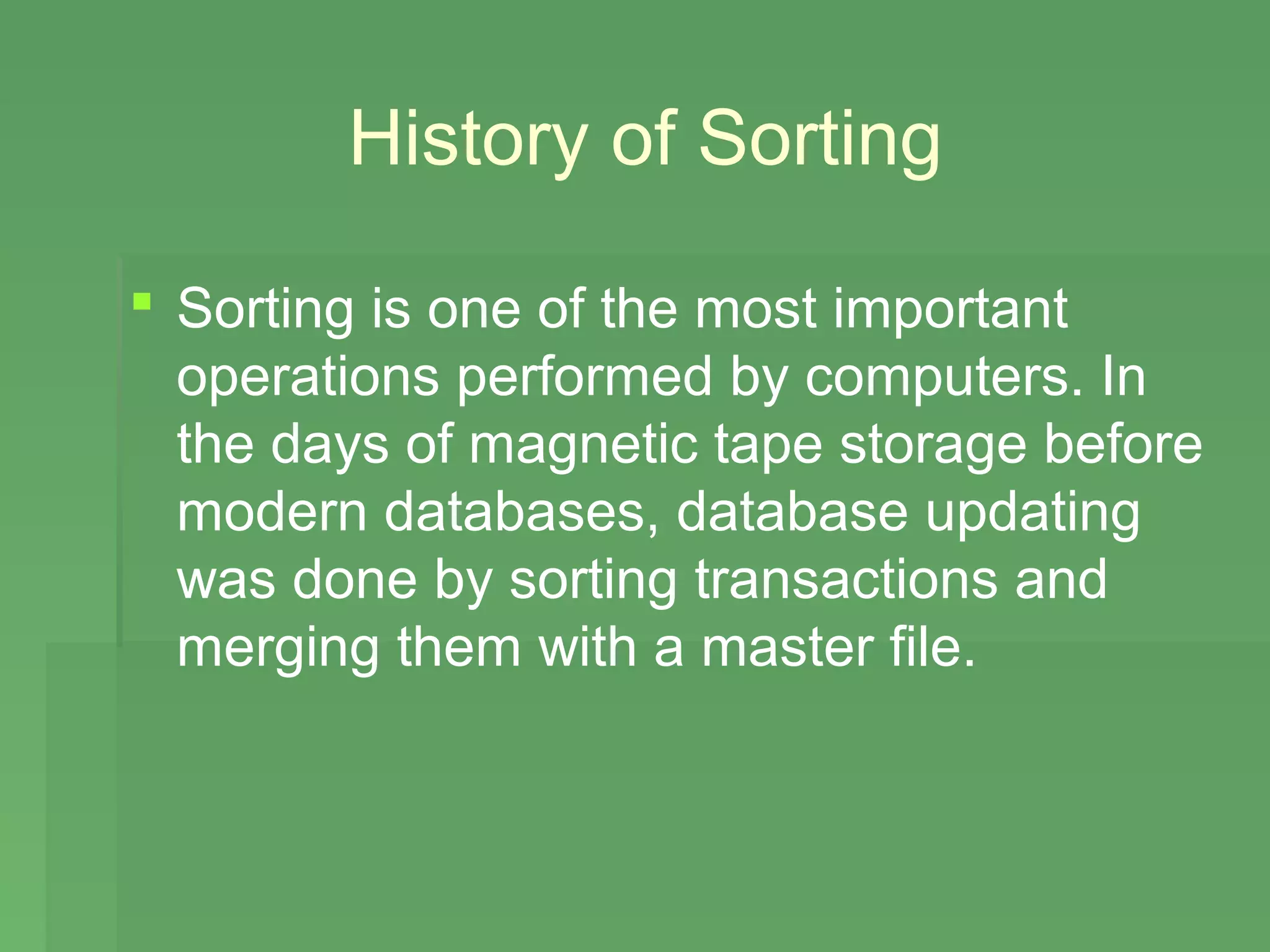History of Sorting

 Sorting is one of the most important
  operations performed by computers. In
  the days of magnetic tape storage before
  modern databases, database updating
  was done by sorting transactions and
  merging them with a master file.
 