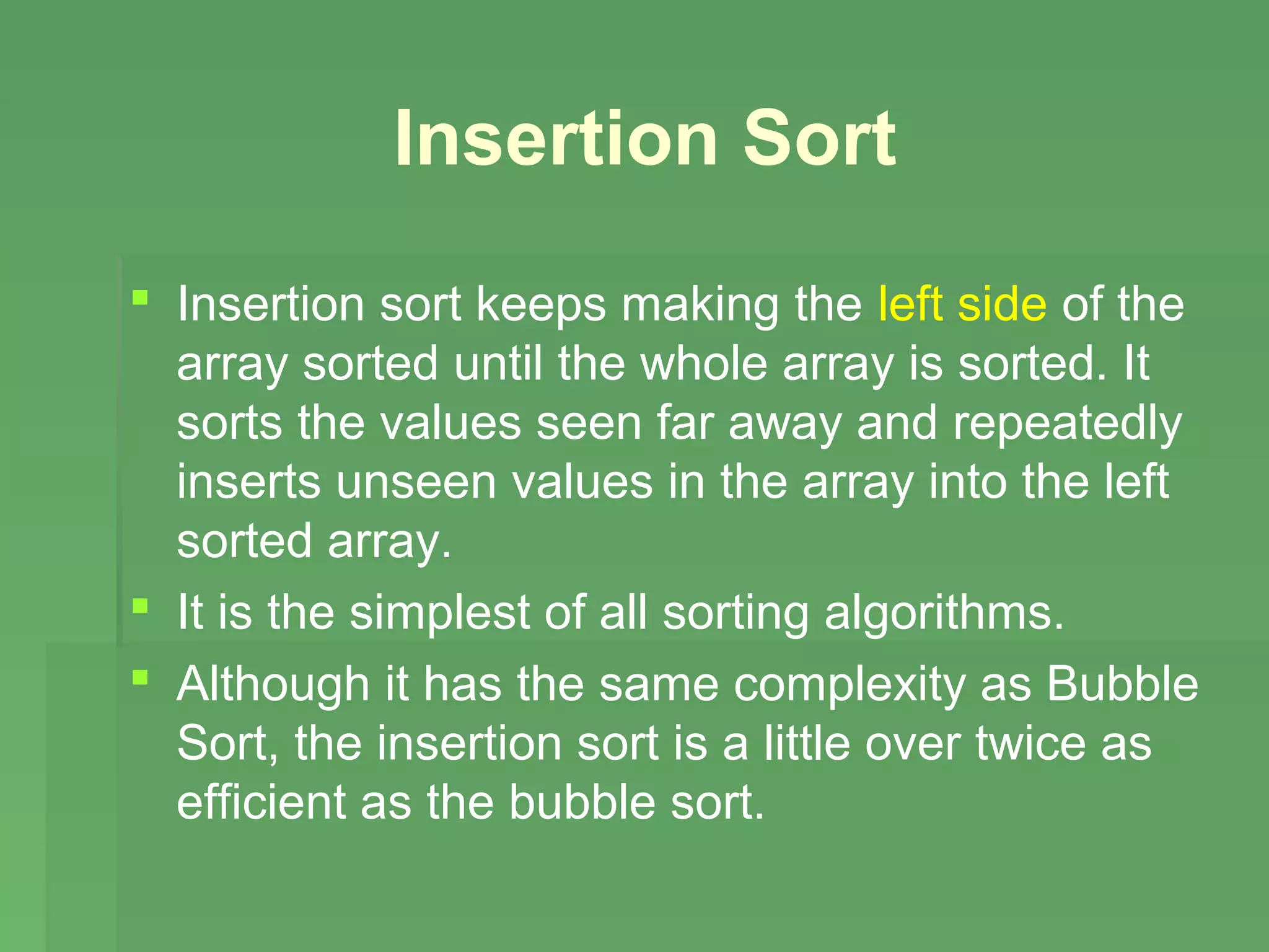 Insertion Sort
 Insertion sort keeps making the left side of the
  array sorted until the whole array is sorted. It
  sorts the values seen far away and repeatedly
  inserts unseen values in the array into the left
  sorted array.
 It is the simplest of all sorting algorithms.
 Although it has the same complexity as Bubble
  Sort, the insertion sort is a little over twice as
  efficient as the bubble sort.
 