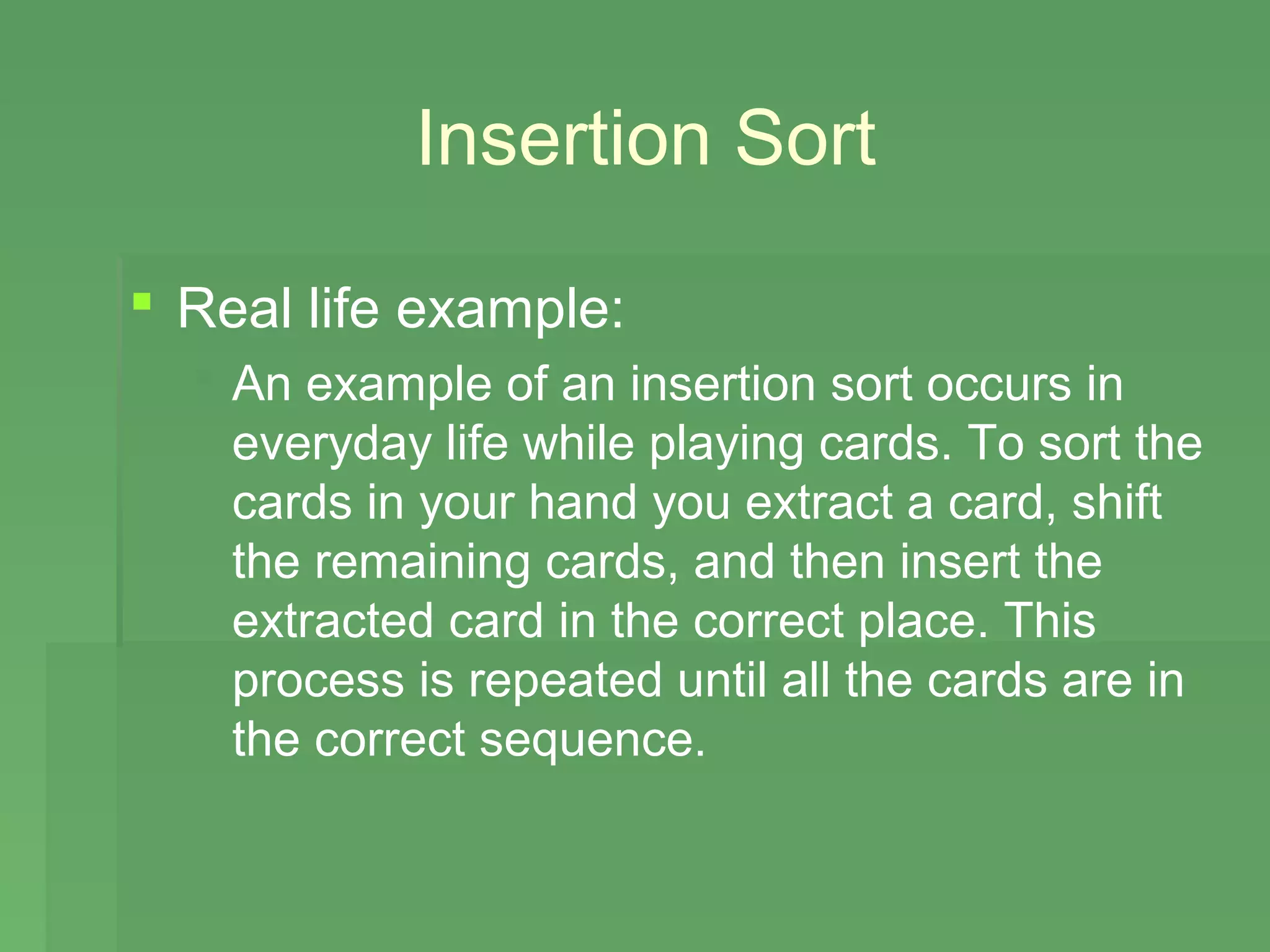 Insertion Sort

 Real life example:
   An example of an insertion sort occurs in
    everyday life while playing cards. To sort the
    cards in your hand you extract a card, shift
    the remaining cards, and then insert the
    extracted card in the correct place. This
    process is repeated until all the cards are in
    the correct sequence.
 