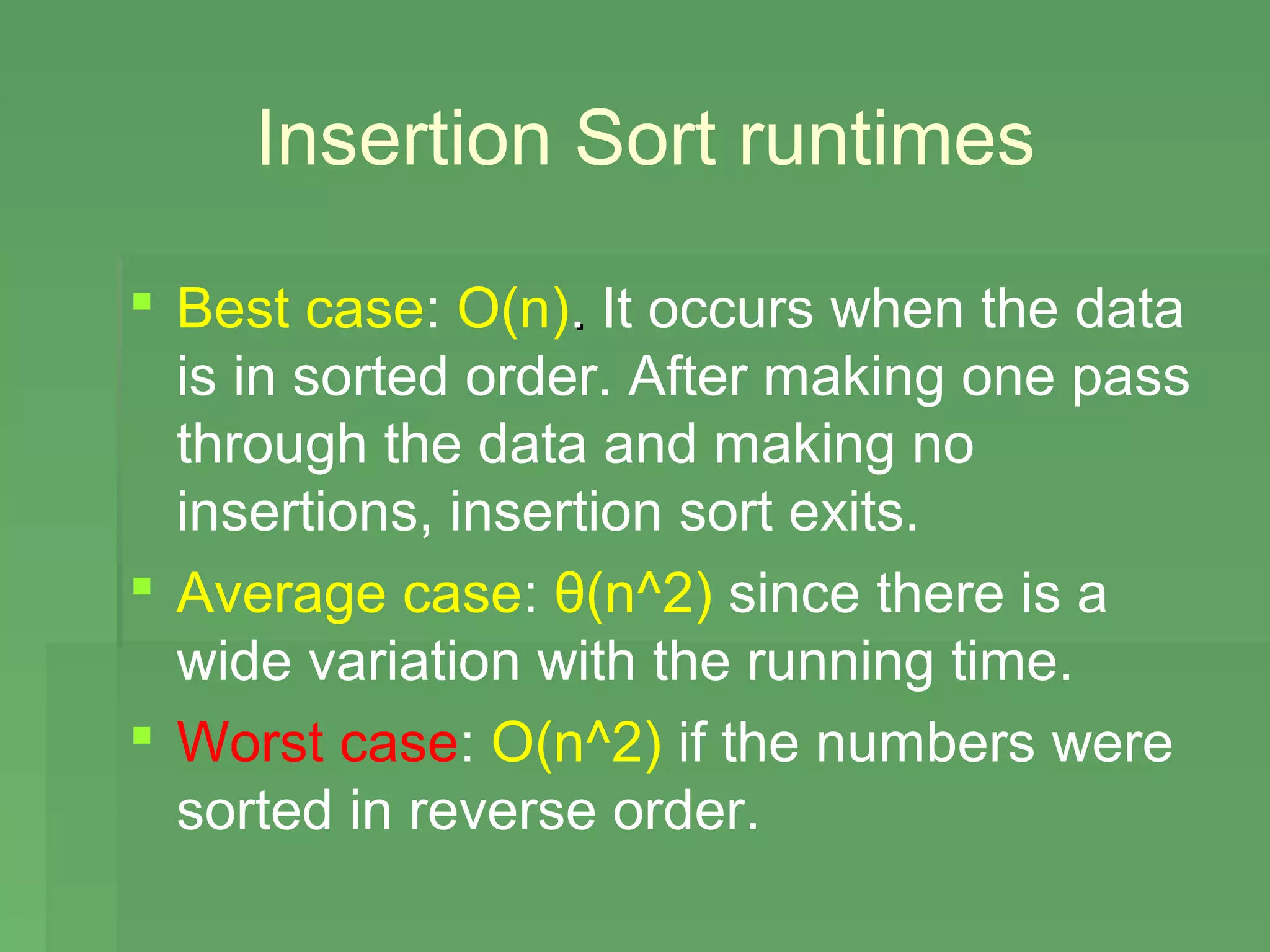 Insertion Sort runtimes

 Best case: O(n). It occurs when the data
  is in sorted order. After making one pass
  through the data and making no
  insertions, insertion sort exits.
 Average case: θ(n^2) since there is a
  wide variation with the running time.
 Worst case: O(n^2) if the numbers were
  sorted in reverse order.
 