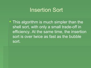 Insertion Sort

 This algorithm is much simpler than the
  shell sort, with only a small trade-off in
  efficiency. At the same time, the insertion
  sort is over twice as fast as the bubble
  sort.
 