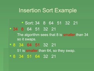 Insertion Sort Example

      Sort: 34 8 64 51 32 21
 34 8 64 51 32 21
  The algorithm sees that 8 is smaller than 34
   so it swaps.
 8 34 64 51 32 21
  51 is smaller than 64, so they swap.
 8 34 51 64 32 21
 