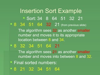 Insertion Sort Example
      Sort: 34 8 64 51 32 21
 8 34 51 64 32 21 (from previous slide)
   The algorithm sees 32 as another smaller
    number and moves it to its appropriate
    location between 8 and 34.
 8 32 34 51 64 21
   The algorithm sees 21 as another smaller
    number and moves into between 8 and 32.
 Final sorted numbers:
 8 21 32 34 51 64
 