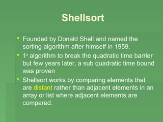 Shellsort
 Founded by Donald Shell and named the
  sorting algorithm after himself in 1959.
 1st algorithm to break the quadratic time barrier
  but few years later, a sub quadratic time bound
  was proven
 Shellsort works by comparing elements that
  are distant rather than adjacent elements in an
  array or list where adjacent elements are
  compared.
 