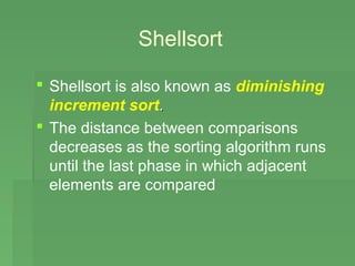 Shellsort

 Shellsort is also known as diminishing
  increment sort.
 The distance between comparisons
  decreases as the sorting algorithm runs
  until the last phase in which adjacent
  elements are compared
 