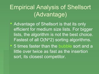 Empirical Analysis of Shellsort
        (Advantage)
 Advantage of Shellsort is that its only
  efficient for medium size lists. For bigger
  lists, the algorithm is not the best choice.
  Fastest of all O(N^2) sorting algorithms.
 5 times faster than the bubble sort and a
  little over twice as fast as the insertion
  sort, its closest competitor.
 