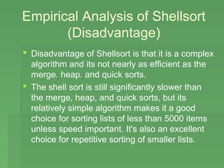 Empirical Analysis of Shellsort
       (Disadvantage)
 Disadvantage of Shellsort is that it is a complex
  algorithm and its not nearly as efficient as the
  merge, heap, and quick sorts.
 The shell sort is still significantly slower than
  the merge, heap, and quick sorts, but its
  relatively simple algorithm makes it a good
  choice for sorting lists of less than 5000 items
  unless speed important. It's also an excellent
  choice for repetitive sorting of smaller lists.
 