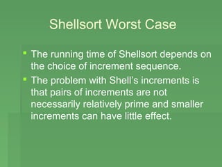 Shellsort Worst Case

 The running time of Shellsort depends on
  the choice of increment sequence.
 The problem with Shell’s increments is
  that pairs of increments are not
  necessarily relatively prime and smaller
  increments can have little effect.
 