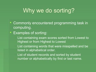 Why we do sorting?
 Commonly encountered programming task in
  computing.
 Examples of sorting:
   List containing exam scores sorted from Lowest to
    Highest or from Highest to Lowest
   List containing words that were misspelled and be
    listed in alphabetical order.
   List of student records and sorted by student
    number or alphabetically by first or last name.
 
