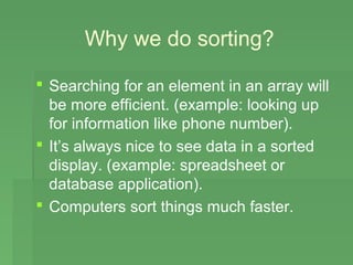 Why we do sorting?

 Searching for an element in an array will
  be more efficient. (example: looking up
  for information like phone number).
 It’s always nice to see data in a sorted
  display. (example: spreadsheet or
  database application).
 Computers sort things much faster.
 