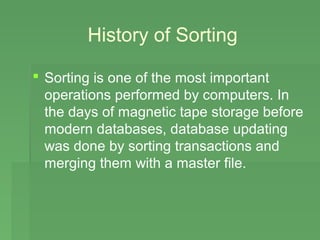 History of Sorting

 Sorting is one of the most important
  operations performed by computers. In
  the days of magnetic tape storage before
  modern databases, database updating
  was done by sorting transactions and
  merging them with a master file.
 