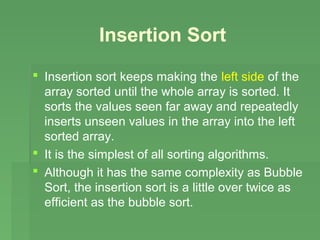 Insertion Sort
 Insertion sort keeps making the left side of the
  array sorted until the whole array is sorted. It
  sorts the values seen far away and repeatedly
  inserts unseen values in the array into the left
  sorted array.
 It is the simplest of all sorting algorithms.
 Although it has the same complexity as Bubble
  Sort, the insertion sort is a little over twice as
  efficient as the bubble sort.
 