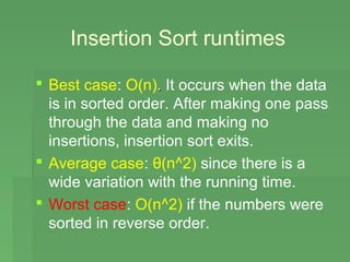 Insertion Sort runtimes

 Best case: O(n). It occurs when the data
  is in sorted order. After making one pass
  through the data and making no
  insertions, insertion sort exits.
 Average case: θ(n^2) since there is a
  wide variation with the running time.
 Worst case: O(n^2) if the numbers were
  sorted in reverse order.
 