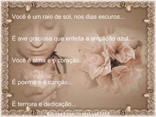 Você é um raio de sol, nos dias escuros... É ave graciosa que enfeita a amplidão azul... Você é alma e é coração. É poema e é canção... É ternura e dedicação... 