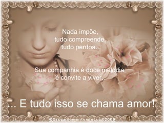 Nada impõe,  tudo compreende,  tudo perdoa... Sua companhia é doce melodia,  é convite a viver... ... E tudo isso se chama amor! 