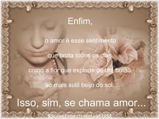 Enfim,  o amor é esse sentimento  que brota todos os dias,  como a flor que explode de um botão,  ao mais sutil beijo do sol... Isso, sim, se chama amor... 