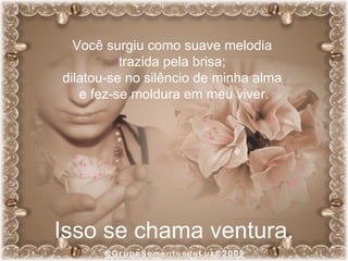 Você surgiu como suave melodia  trazida pela brisa;  dilatou-se no silêncio de minha alma  e fez-se moldura em meu viver. Isso se chama ventura. 