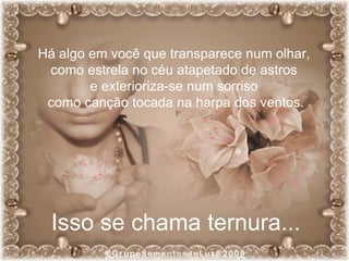 Há algo em você que transparece num olhar,  como estrela no céu atapetado de astros  e exterioriza-se num sorriso  como canção tocada na harpa dos ventos. Isso se chama ternura... 