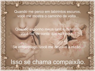 Quando me perco em labirintos escuros,  você me mostra o caminho de volta... Quando exponho meus tantos defeitos,  você faz de conta que não nota... Se enlouqueço, você me devolve a razão... Isso se chama compaixão. 