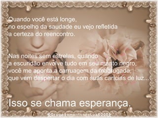 Quando você está longe,  no espelho da saudade eu vejo refletida  a certeza do reencontro. Nas noites sem estrelas, quando  a escuridão envolve tudo em seu manto negro,  você me aponta a carruagem da madrugada,  que vem despertar o dia com suas carícias de luz... Isso se chama esperança. 