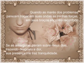 Quando as marés dos problemas  parecem tragar em suas ondas as minhas forças,  em seus braços encontro reconforto. Se as amarguras pairam sobre meus dias,  trazendo desgosto e dor,  sua presença me traz tranquilidade. 