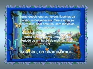 Surge depois que as nuvens ilusórias da
 paixão se desvanecem. Que a alma se
mostra nua, sem enfeites, sem fantasias,
            sem máscaras...
 O amor é esse sentimento que brota
   todos os dias, como uma flor que
explode de um botão ao mais sutil beijo
               do sol...

Isso sim, se chama amor...
 