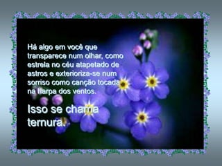 Há algo em você que
transparece num olhar, como
estrela no céu atapetado de
astros e exterioriza-se num
sorriso como canção tocada
na harpa dos ventos.

Isso se chama
ternura.
 