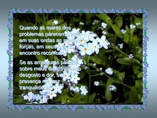 Quando as marés dos
problemas parecem tragar
em suas ondas as minhas
forças, em seus braços
encontro reconforto.
Se as amarguras pairam
sobre meus dias, trazendo
desgosto e dor, sua
presença me traz
tranquilidade.
 