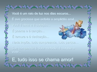 Você é um raio de luz nos dias escuros...
É ave graciosa que enfeita a amplidão azul...
Você é alma e é coração...
É poema e é canção...
É ternura e é dedicação...
Nada impõe, tudo compreende, tudo perdoa...
Sua companhia é doce melodia, é convite a
viver...

E, tudo isso se chama amor!
 