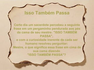 Isso Também Passa Certo dia um sacerdote percebeu a seguinte frase em um pergaminho pendurada aos pés da cama de seu mestre: "ISSO TAMBÉM PASSA",  e com a curiosidade inerente de cada ser humano resolveu perguntar:  Mestre, o que significa essa frase em cima de sua cama dizendo  "ISSO TAMBÉM PASSA"?  