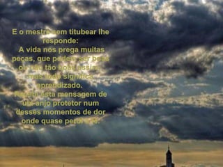 E o mestre sem titubear lhe responde: A vida nos prega muitas peças, que podem ser boas ou não tão boas assim,  mas tudo significa aprendizado.  Recebi esta mensagem de um anjo protetor num desses momentos de dor onde quase perdi a fé. 