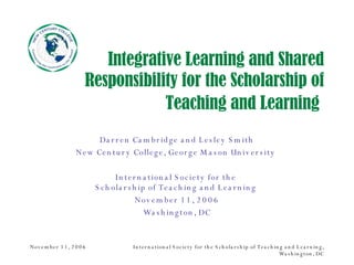 Integrative Learning and Shared Responsibility for the Scholarship of Teaching and Learning   Darren Cambridge and Lesley Smith New Century College, George Mason University  International Society for the  Scholarship of Teaching and Learning  November 11, 2006 Washington, DC 