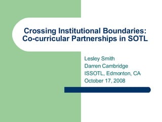 Crossing Institutional Boundaries: Co-curricular Partnerships in SOTL Lesley Smith Darren Cambridge  ISSOTL, Edmonton, CA October 17, 2008 
