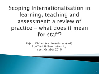 Scoping Internationalisation in learning, teaching and assessment: a review of practice - what does it mean for staff? Rajesh Dhimar (r.dhimar@shu.ac.uk) Sheffield Hallam University Issotl October 2010 1 